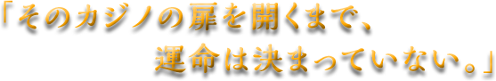 「そのカジノの扉を開くまで、運命は決まっていない。」