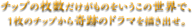 チップの枚数だけがものをいうこの世界で、1枚のチップから奇跡のドラマを描き出せ。