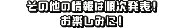 その他の情報は順次発表！お楽しみに！